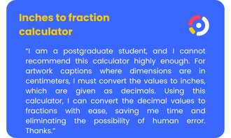 Inches to Fractions Calculator - “I am a postgraduate student, and I cannot recommend this calculator highly enough. For artwork captions where dimensions are in centimeters, I must convert the values to inches, which are given as decimals. Using this calculator, I can convert the decimal values to fractions with ease, saving me time and eliminating the possibility of human error. Thanks.”