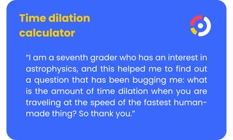 Time Dilation Calculator - “I am a seventh grader who has an interest in astrophysics, and this helped me to find out a question that has been bugging me: what is the amount of time dilation when you are traveling at the speed of the fastest human-made thing? So thank you.”